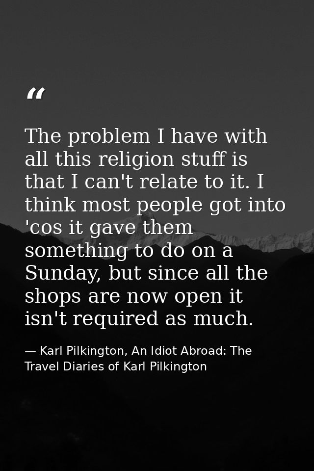 The problem I have with all this religion stuff is that I can't relate to it. I think most people got into 'cos it gave  — Karl Pilkington, An Idiot Abroad: The Travel Diaries of Karl Pilkington