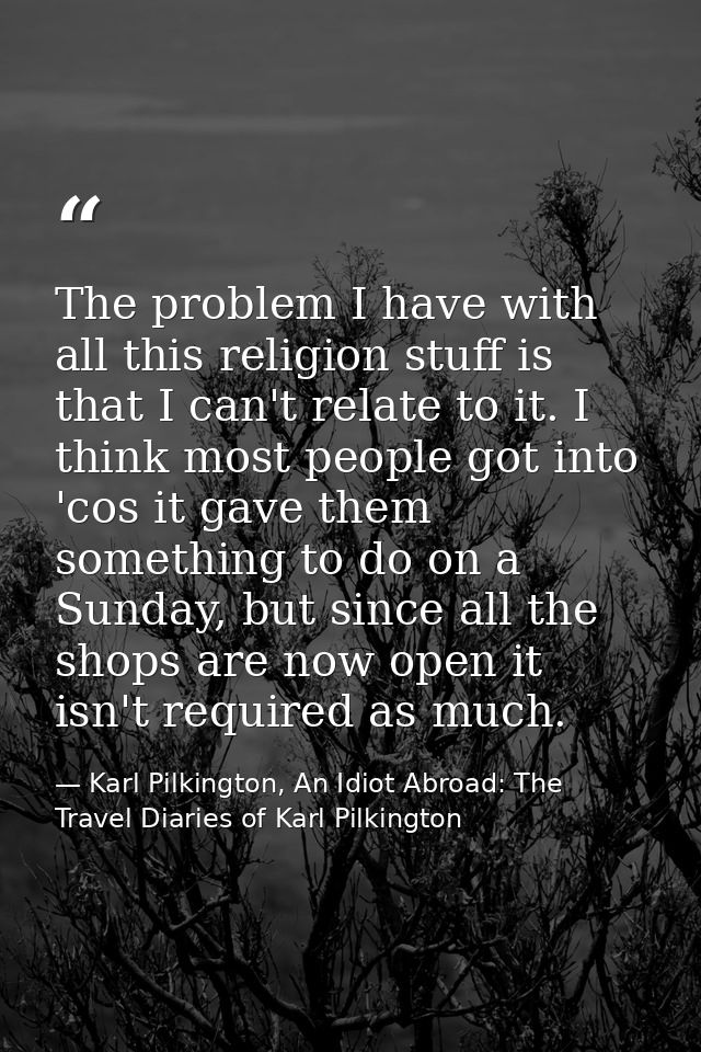 The problem I have with all this religion stuff is that I can't relate to it. I think most people got into 'cos it gave  — Karl Pilkington, An Idiot Abroad: The Travel Diaries of Karl Pilkington
