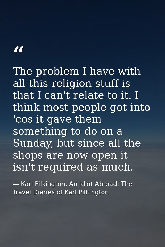The problem I have with all this religion stuff is that I can't relate to it. I think most people got into 'cos it gave  — Karl Pilkington, An Idiot Abroad: The Travel Diaries of Karl Pilkington