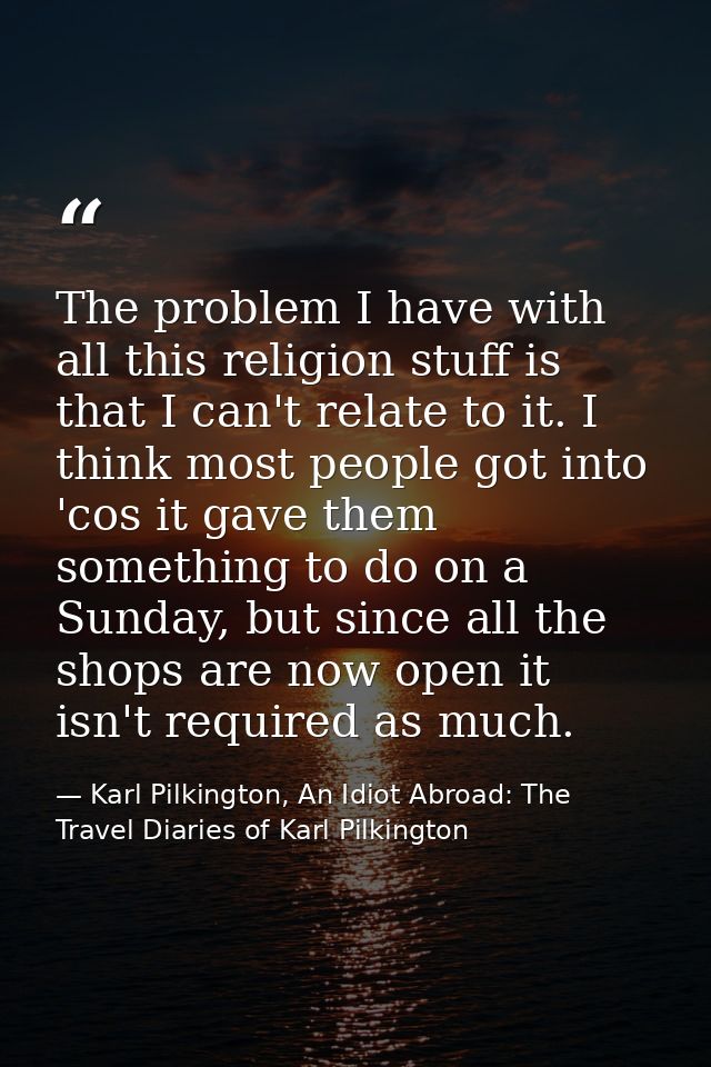 The problem I have with all this religion stuff is that I can't relate to it. I think most people got into 'cos it gave  — Karl Pilkington, An Idiot Abroad: The Travel Diaries of Karl Pilkington