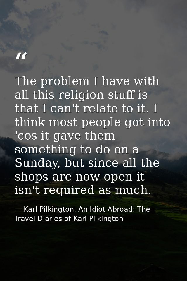 The problem I have with all this religion stuff is that I can't relate to it. I think most people got into 'cos it gave  — Karl Pilkington, An Idiot Abroad: The Travel Diaries of Karl Pilkington