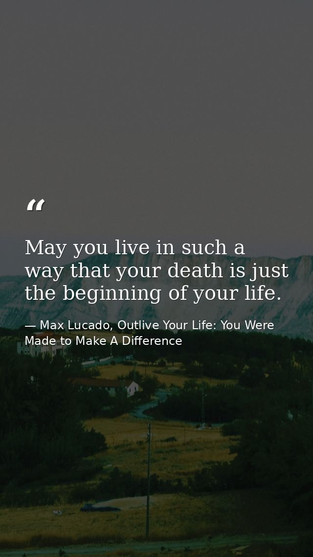 May you live in such a way that your death is just the beginning of your life. — Max Lucado, Outlive Your Life: You Were Made to Make A Difference