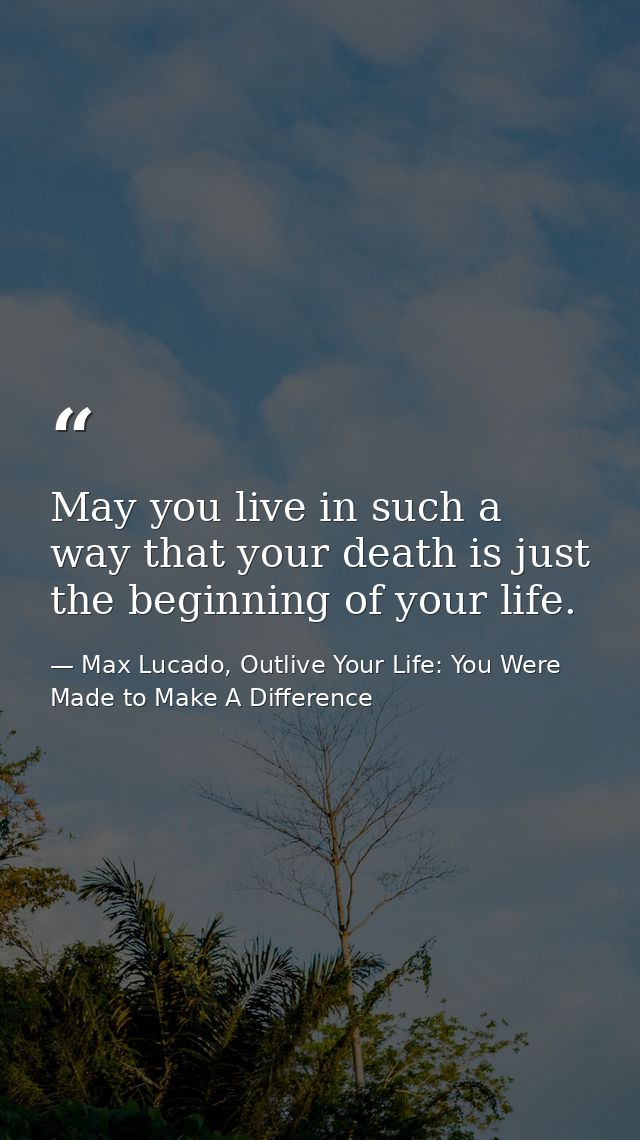 May you live in such a way that your death is just the beginning of your life. — Max Lucado, Outlive Your Life: You Were Made to Make A Difference