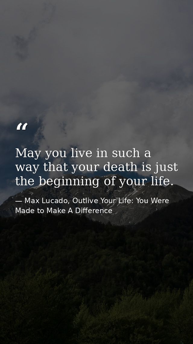 May you live in such a way that your death is just the beginning of your life. — Max Lucado, Outlive Your Life: You Were Made to Make A Difference