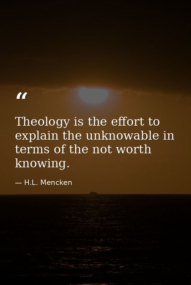 Theology is the effort to explain the﻿ unknowable in terms of the not worth knowing. — H.L. Mencken