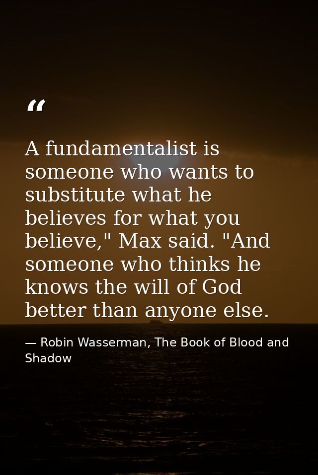 A fundamentalist is someone who wants to substitute what he believes for what you believe," Max said. "And someone who t — Robin Wasserman, The Book of Blood and Shadow