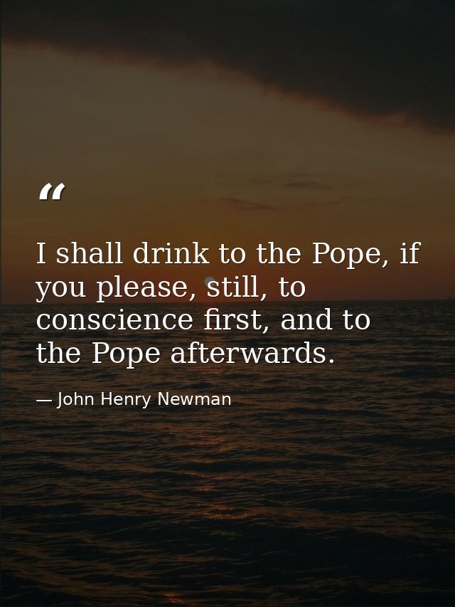 I shall drink to the Pope, if you please, still, to conscience first, and to the Pope afterwards. — John Henry Newman