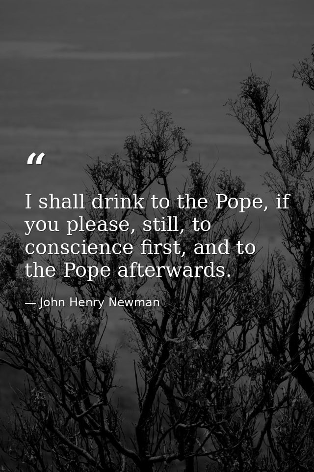 I shall drink to the Pope, if you please, still, to conscience first, and to the Pope afterwards. — John Henry Newman