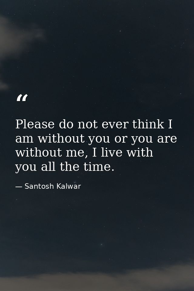 Please do not ever think I am without you or you are without me, I live with you all the time. — Santosh Kalwar