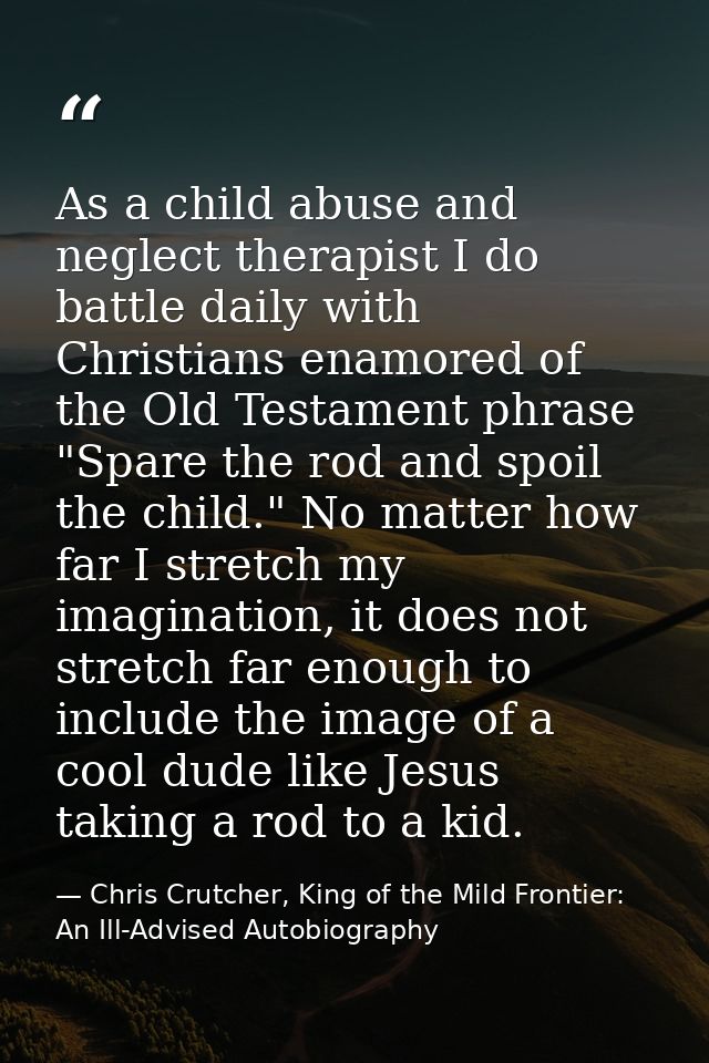 As a child abuse and neglect therapist I do battle daily with Christians enamored of the Old Testament phrase "Spare the — Chris Crutcher, King of the Mild Frontier: An Ill-Advised Autobiography