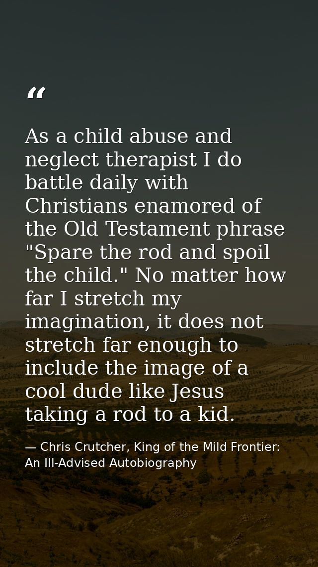 As a child abuse and neglect therapist I do battle daily with Christians enamored of the Old Testament phrase "Spare the — Chris Crutcher, King of the Mild Frontier: An Ill-Advised Autobiography