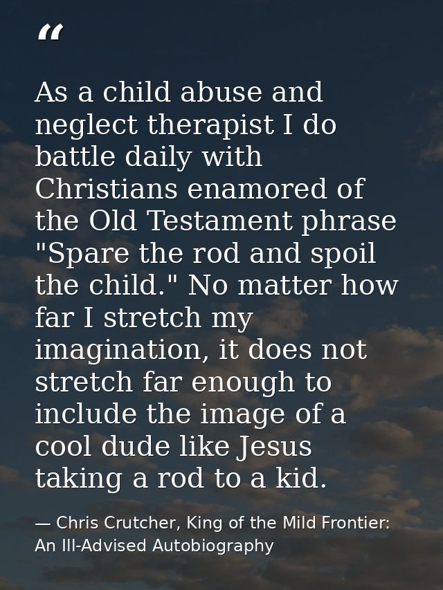 As a child abuse and neglect therapist I do battle daily with Christians enamored of the Old Testament phrase "Spare the — Chris Crutcher, King of the Mild Frontier: An Ill-Advised Autobiography