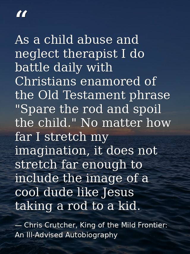 As a child abuse and neglect therapist I do battle daily with Christians enamored of the Old Testament phrase "Spare the — Chris Crutcher, King of the Mild Frontier: An Ill-Advised Autobiography