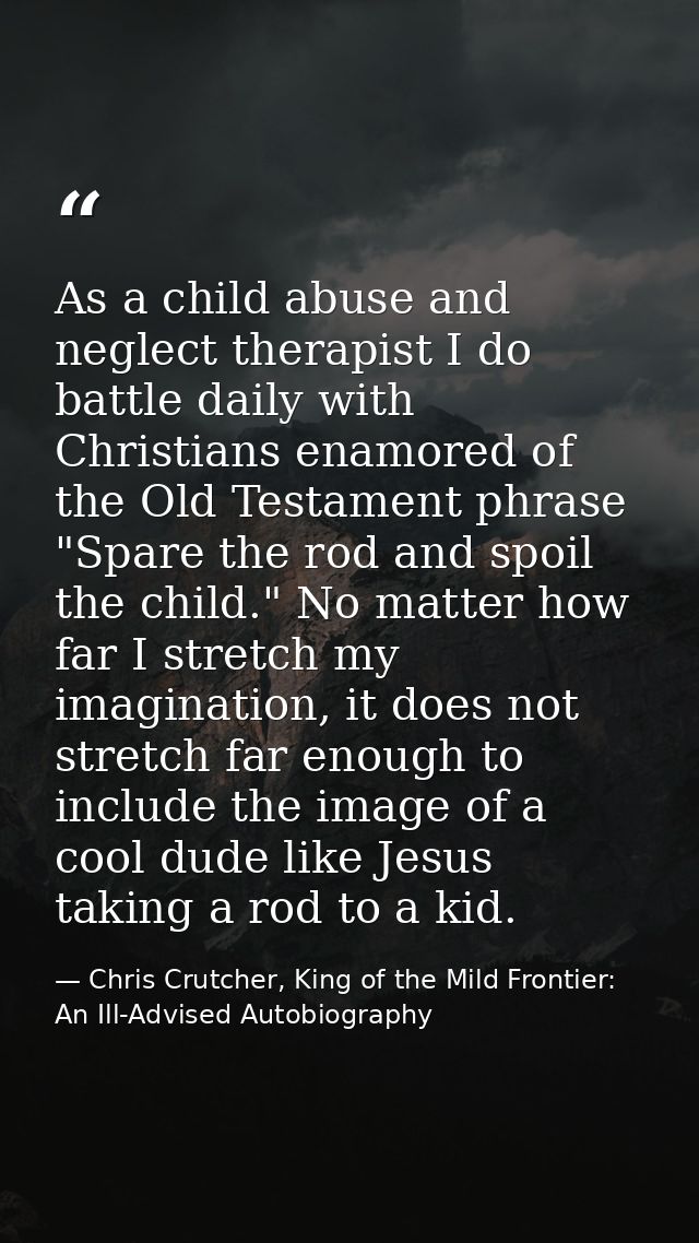 As a child abuse and neglect therapist I do battle daily with Christians enamored of the Old Testament phrase "Spare the — Chris Crutcher, King of the Mild Frontier: An Ill-Advised Autobiography