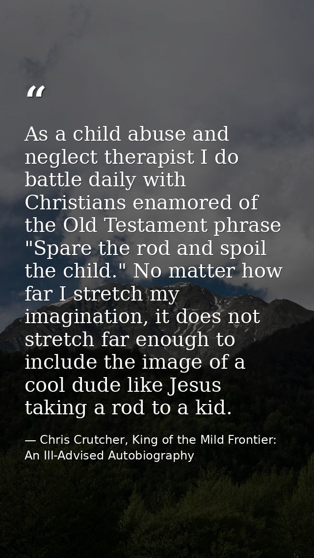 As a child abuse and neglect therapist I do battle daily with Christians enamored of the Old Testament phrase "Spare the — Chris Crutcher, King of the Mild Frontier: An Ill-Advised Autobiography
