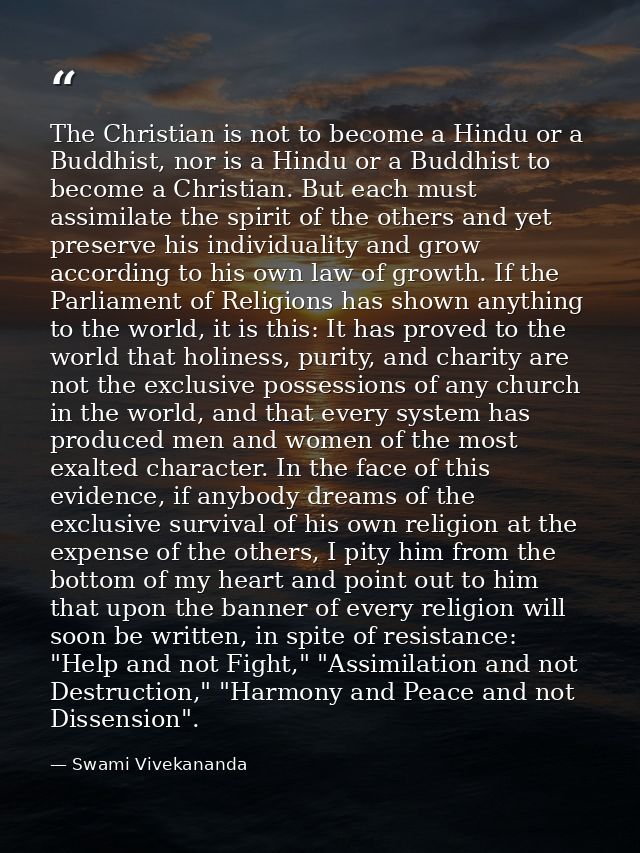 The Christian is not to become a Hindu or a Buddhist, nor is a Hindu or a Buddhist to become a Christian. But each must  — Swami Vivekananda