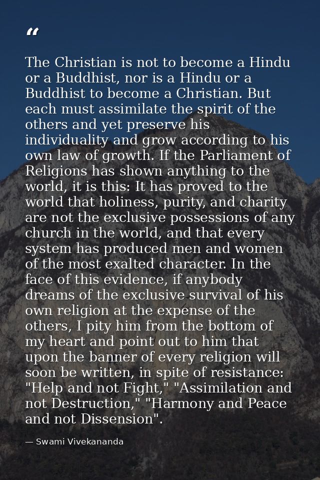 The Christian is not to become a Hindu or a Buddhist, nor is a Hindu or a Buddhist to become a Christian. But each must  — Swami Vivekananda