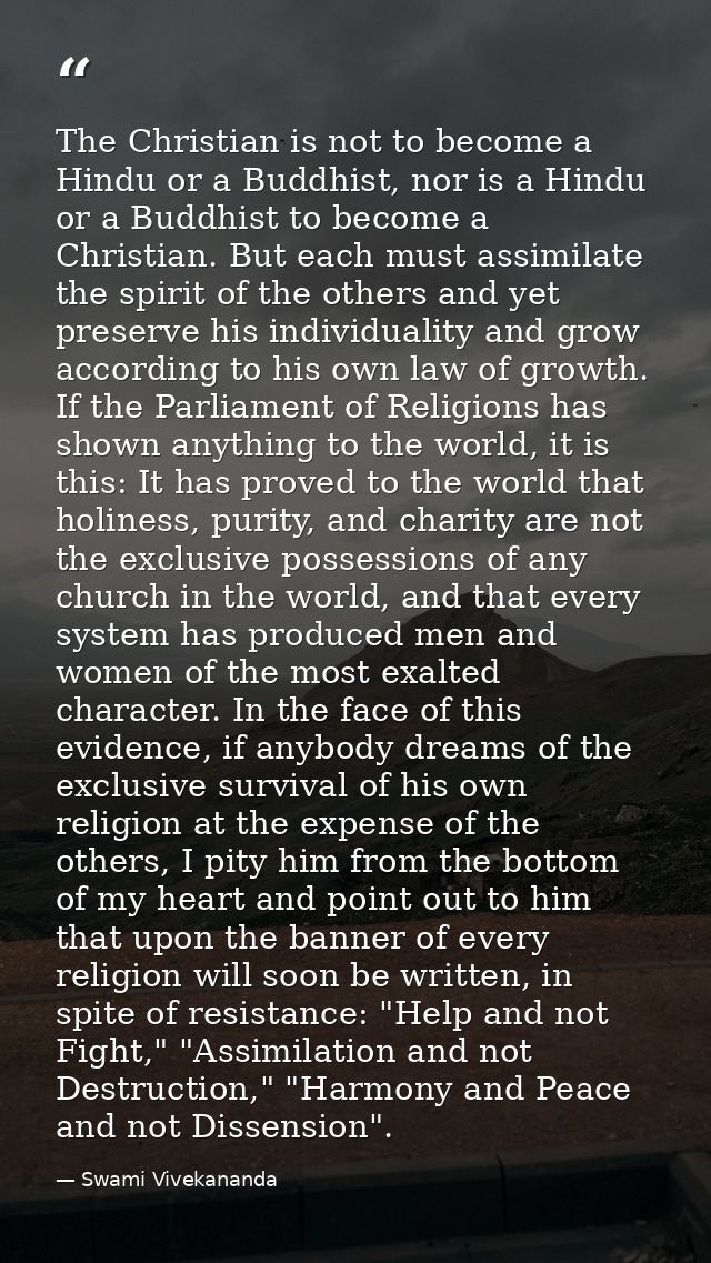 The Christian is not to become a Hindu or a Buddhist, nor is a Hindu or a Buddhist to become a Christian. But each must  — Swami Vivekananda