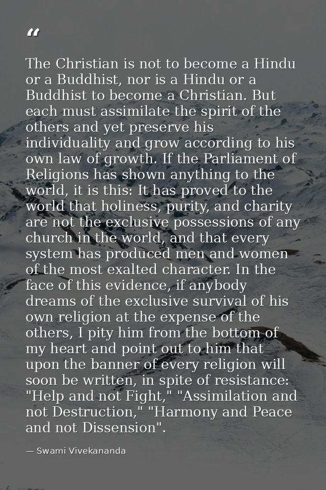 The Christian is not to become a Hindu or a Buddhist, nor is a Hindu or a Buddhist to become a Christian. But each must  — Swami Vivekananda