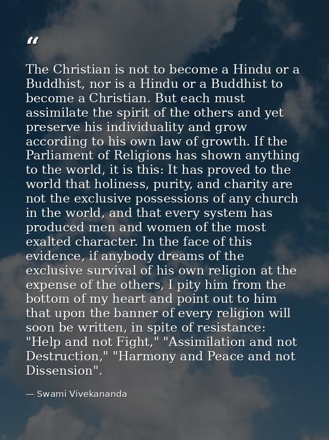 The Christian is not to become a Hindu or a Buddhist, nor is a Hindu or a Buddhist to become a Christian. But each must  — Swami Vivekananda