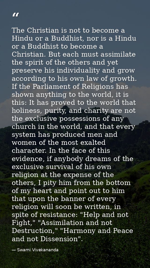 The Christian is not to become a Hindu or a Buddhist, nor is a Hindu or a Buddhist to become a Christian. But each must  — Swami Vivekananda