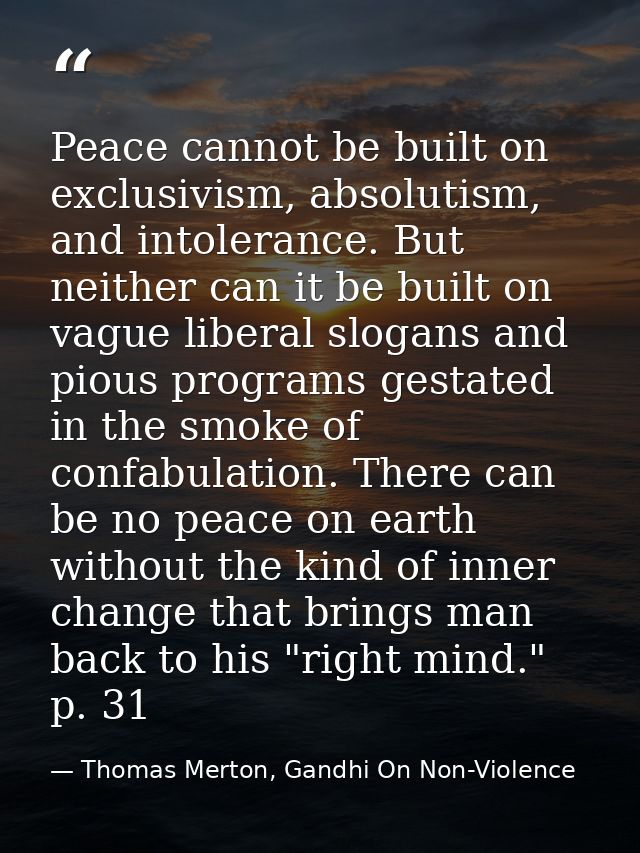 Peace cannot be built on exclusivism, absolutism, and intolerance. But neither can it be built on vague liberal slogans  — Thomas Merton, Gandhi On Non-Violence