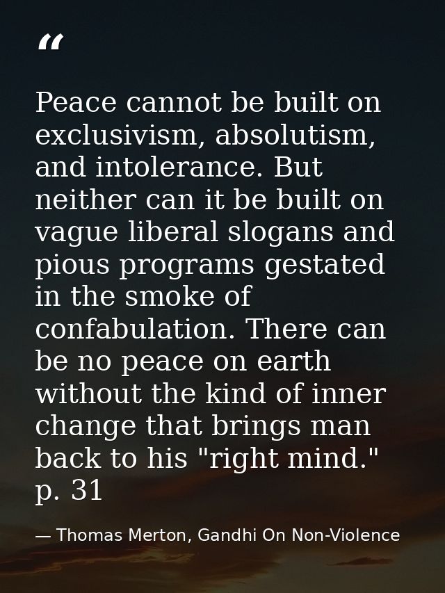 Peace cannot be built on exclusivism, absolutism, and intolerance. But neither can it be built on vague liberal slogans  — Thomas Merton, Gandhi On Non-Violence