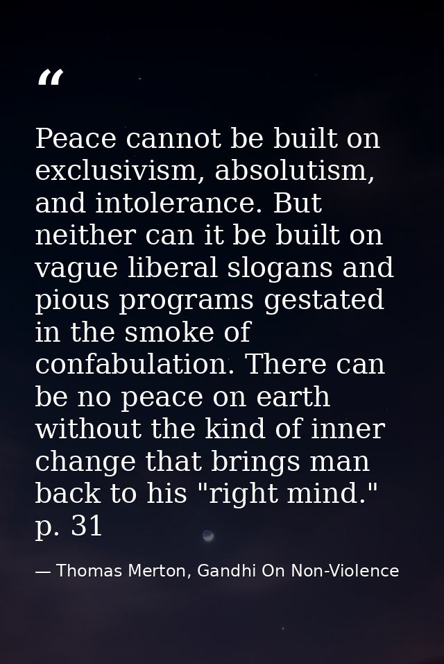 Peace cannot be built on exclusivism, absolutism, and intolerance. But neither can it be built on vague liberal slogans  — Thomas Merton, Gandhi On Non-Violence