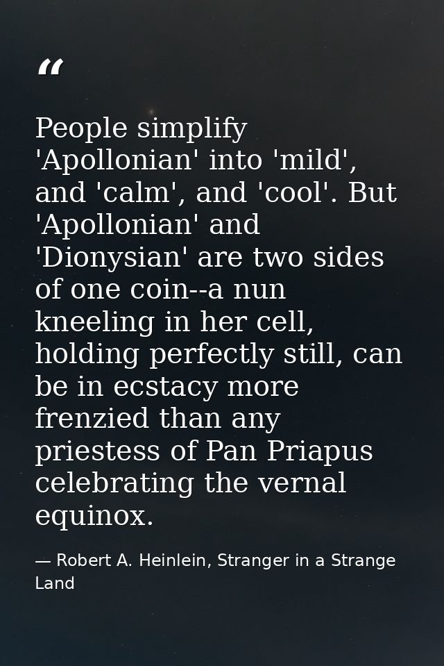 People simplify 'Apollonian' into 'mild', and 'calm', and 'cool'. But 'Apollonian' and 'Dionysian' are two sides of one  — Robert A. Heinlein, Stranger in a Strange Land