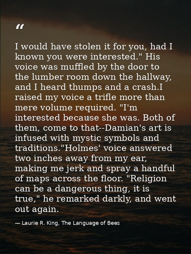 I would have stolen it for you, had I known you were interested." His voice was muffled by the door to the lumber room d — Laurie R. King, The Language of Bees