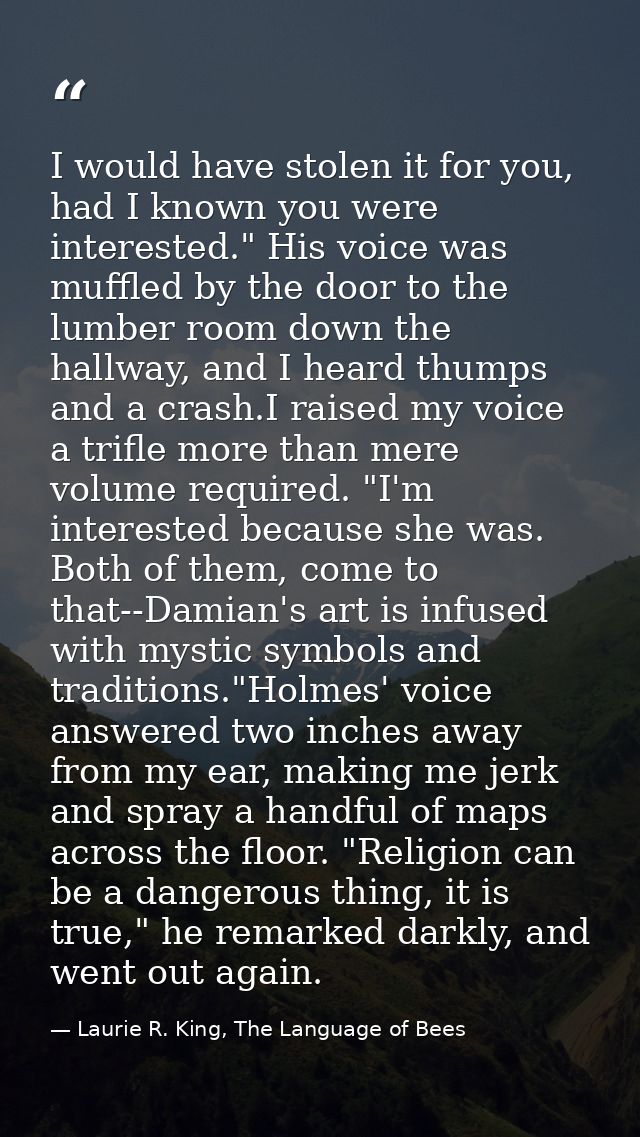 I would have stolen it for you, had I known you were interested." His voice was muffled by the door to the lumber room d — Laurie R. King, The Language of Bees