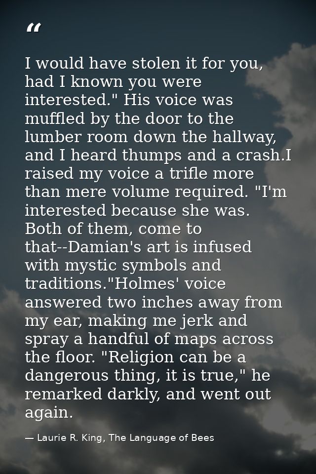 I would have stolen it for you, had I known you were interested." His voice was muffled by the door to the lumber room d — Laurie R. King, The Language of Bees