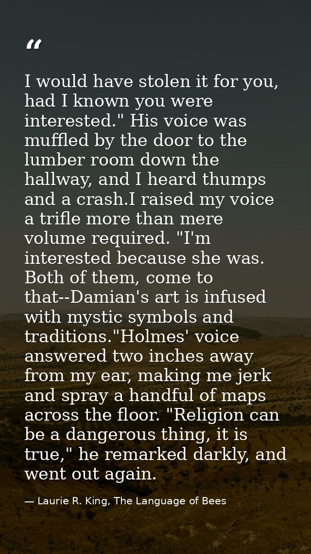 I would have stolen it for you, had I known you were interested." His voice was muffled by the door to the lumber room d — Laurie R. King, The Language of Bees