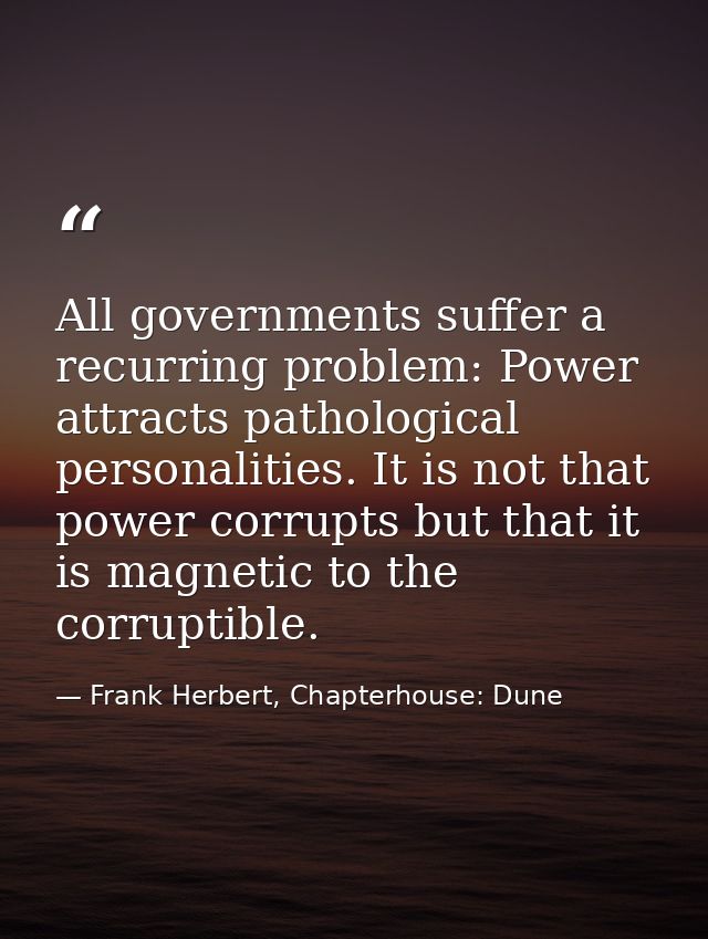 All governments suffer a recurring problem: Power attracts pathological personalities. It is not that power corrupts but — Frank Herbert, Chapterhouse: Dune