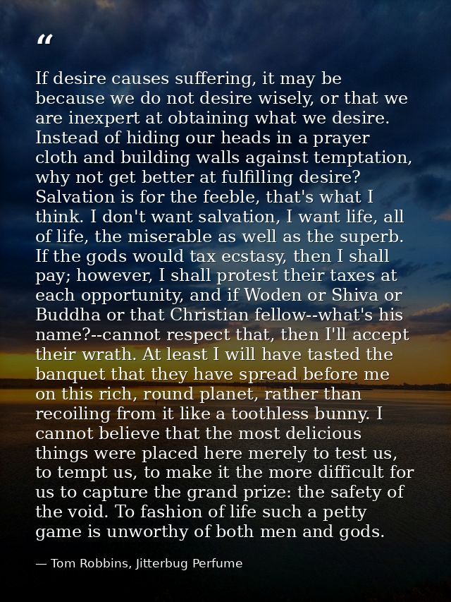 If desire causes suffering, it may be because we do not desire wisely, or that we are inexpert at obtaining what we desi — Tom Robbins, Jitterbug Perfume