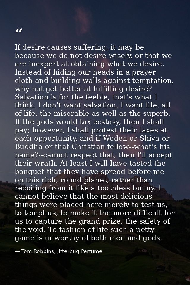 If desire causes suffering, it may be because we do not desire wisely, or that we are inexpert at obtaining what we desi — Tom Robbins, Jitterbug Perfume