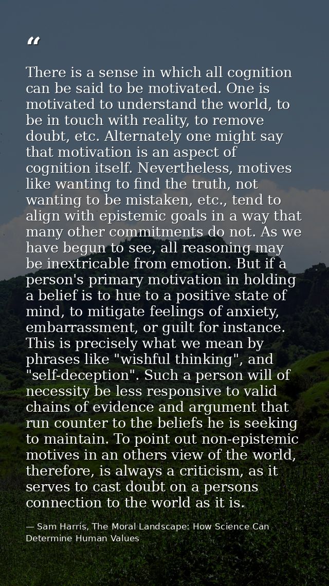 There is a sense in which all cognition can be said to be motivated. One is motivated to understand the world, to be in  — Sam Harris, The Moral Landscape: How Science Can Determine Human Values