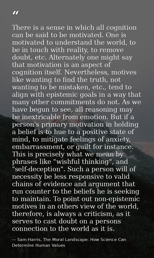 There is a sense in which all cognition can be said to be motivated. One is motivated to understand the world, to be in  — Sam Harris, The Moral Landscape: How Science Can Determine Human Values