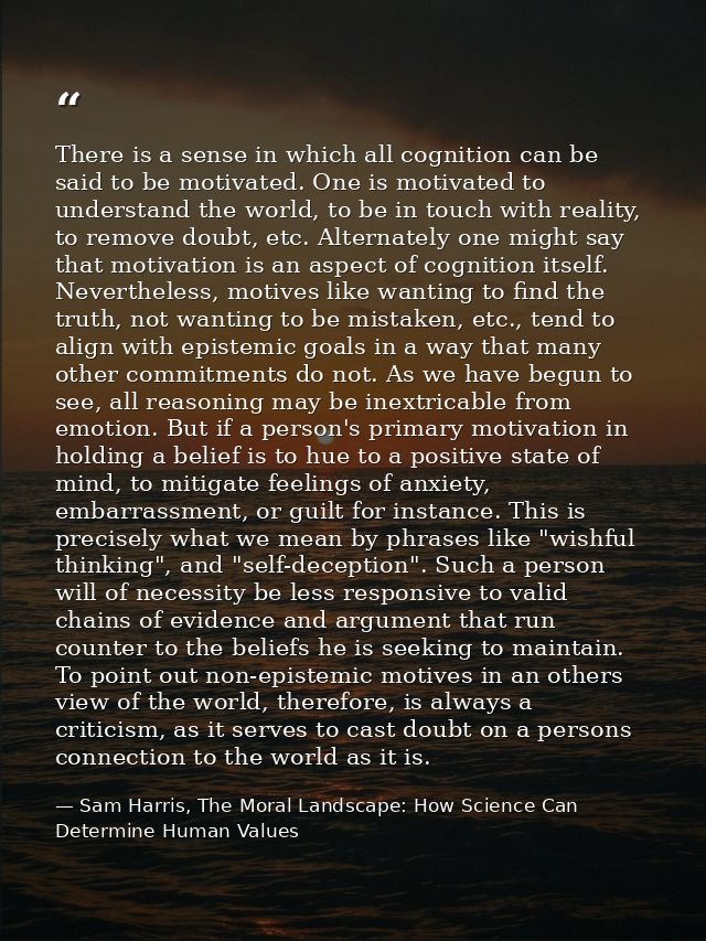 There is a sense in which all cognition can be said to be motivated. One is motivated to understand the world, to be in  — Sam Harris, The Moral Landscape: How Science Can Determine Human Values