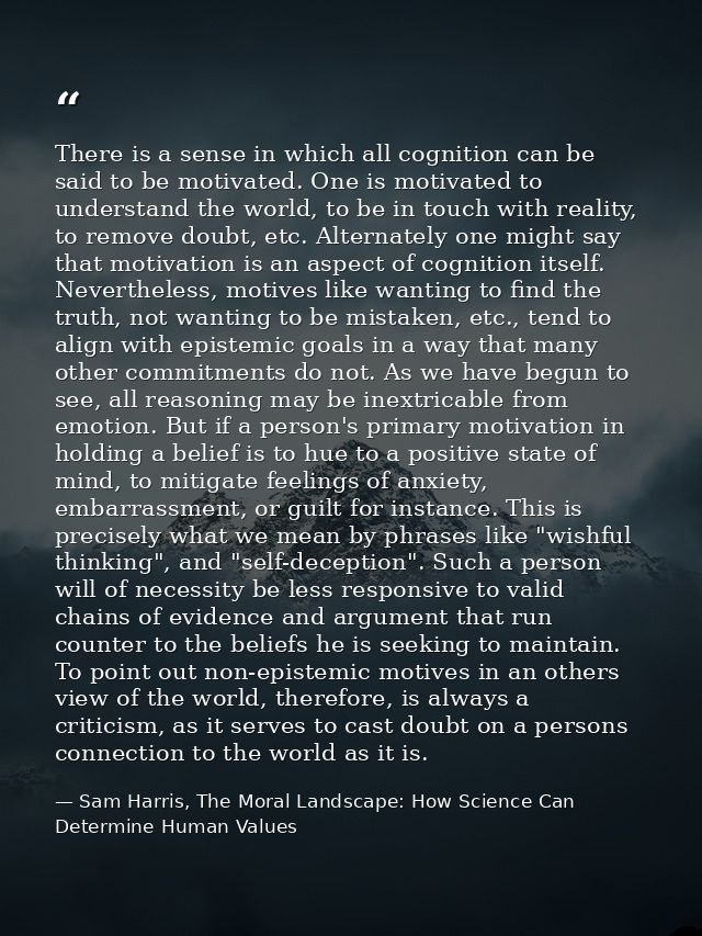 There is a sense in which all cognition can be said to be motivated. One is motivated to understand the world, to be in  — Sam Harris, The Moral Landscape: How Science Can Determine Human Values