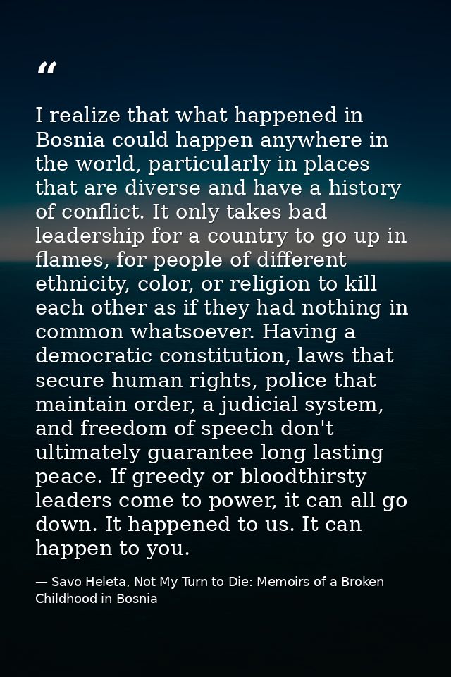 I realize that what happened in Bosnia could happen anywhere in the world, particularly in places that are diverse and h — Savo Heleta, Not My Turn to Die: Memoirs of a Broken Childhood in Bosnia