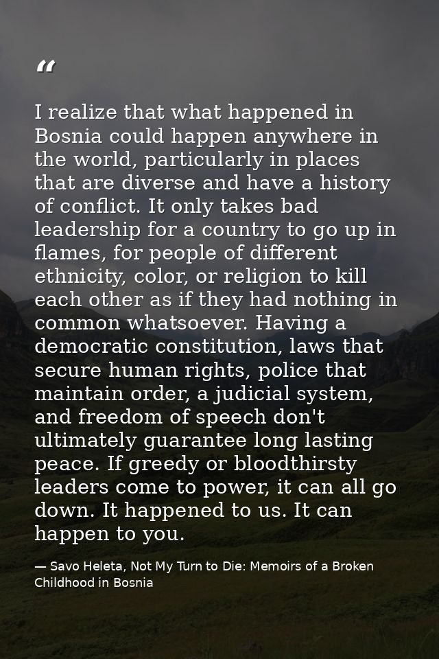 I realize that what happened in Bosnia could happen anywhere in the world, particularly in places that are diverse and h — Savo Heleta, Not My Turn to Die: Memoirs of a Broken Childhood in Bosnia