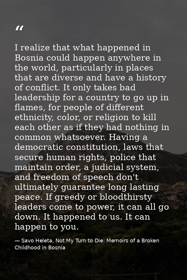 I realize that what happened in Bosnia could happen anywhere in the world, particularly in places that are diverse and h — Savo Heleta, Not My Turn to Die: Memoirs of a Broken Childhood in Bosnia