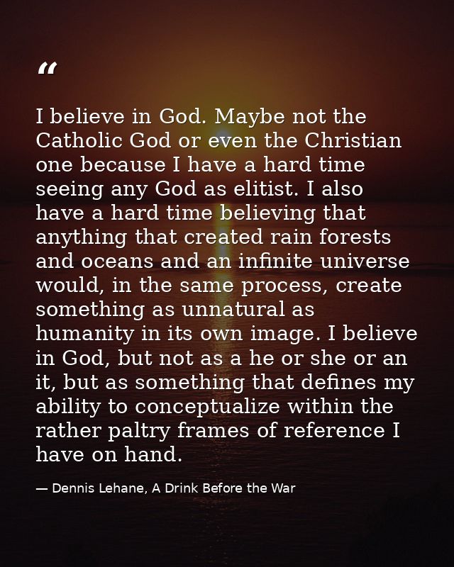 I believe in God. Maybe not the Catholic God or even the Christian one because I have a hard time seeing any God as elit — Dennis Lehane, A Drink Before the War