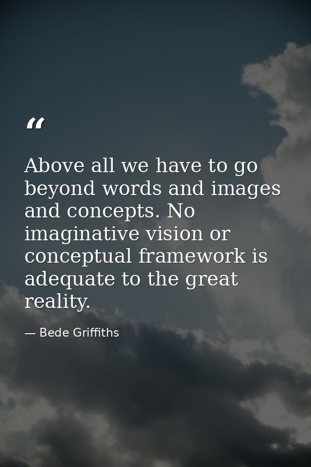 Above all we have to go beyond words and images and concepts. No imaginative vision or conceptual framework is adequate  — Bede Griffiths