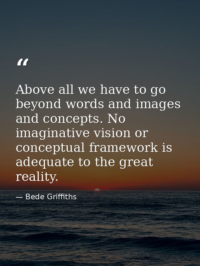 Above all we have to go beyond words and images and concepts. No imaginative vision or conceptual framework is adequate  — Bede Griffiths