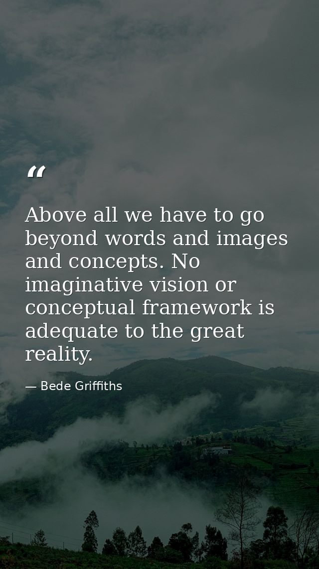 Above all we have to go beyond words and images and concepts. No imaginative vision or conceptual framework is adequate  — Bede Griffiths