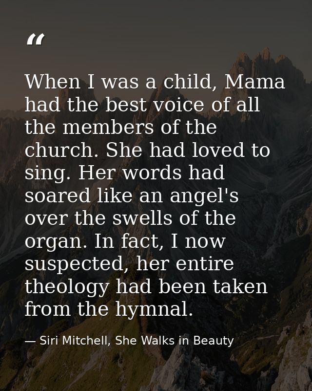 When I was a child, Mama had the best voice of all the members of the church. She had loved to sing. Her words had soare — Siri Mitchell, She Walks in Beauty