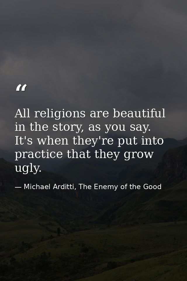 All religions are beautiful in the story, as you say. It's when they're put into practice that they grow ugly. — Michael Arditti, The Enemy of the Good