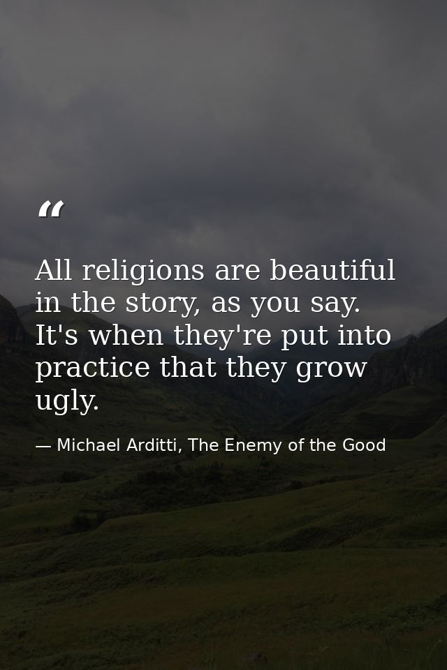 All religions are beautiful in the story, as you say. It's when they're put into practice that they grow ugly. — Michael Arditti, The Enemy of the Good